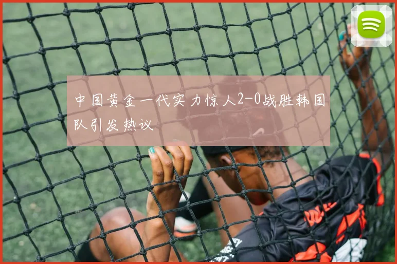 中国黄金一代实力惊人2-0战胜韩国队引发热议