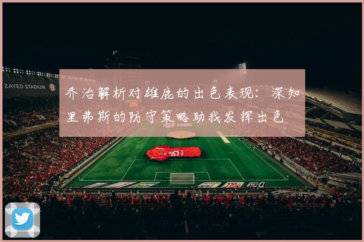 乔治解析对雄鹿的出色表现：深知里弗斯的防守策略助我发挥出色