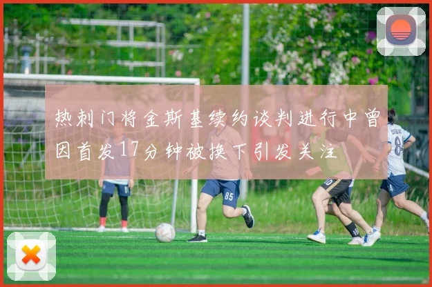 热刺门将金斯基续约谈判进行中曾因首发17分钟被换下引发关注