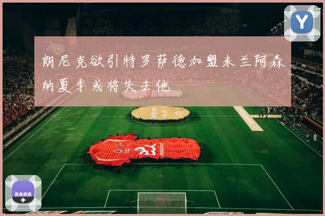 朗尼克欲引特罗萨德加盟米兰阿森纳夏季或将失去他