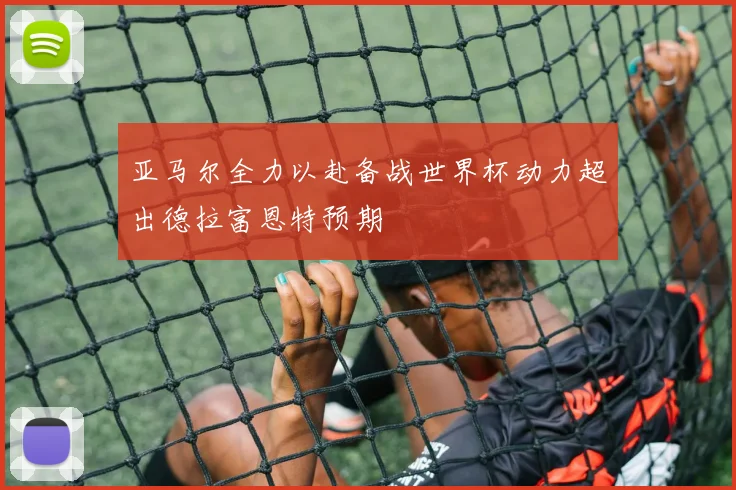 亚马尔全力以赴备战世界杯动力超出德拉富恩特预期