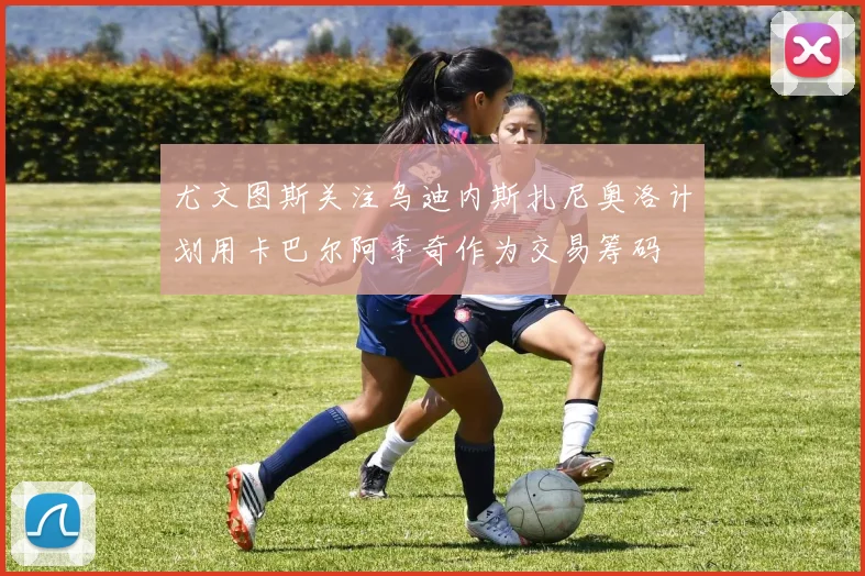 尤文图斯关注乌迪内斯扎尼奥洛计划用卡巴尔阿季奇作为交易筹码