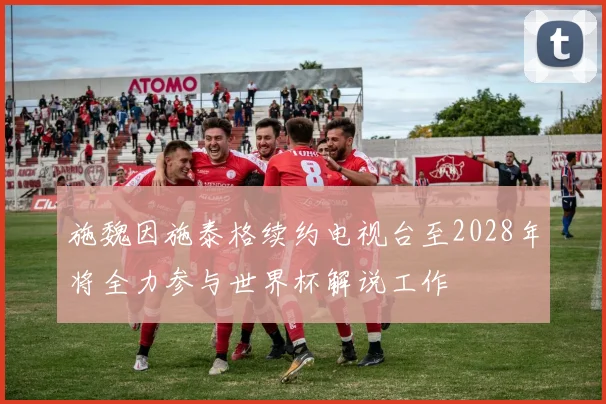 施魏因施泰格续约电视台至2028年将全力参与世界杯解说工作