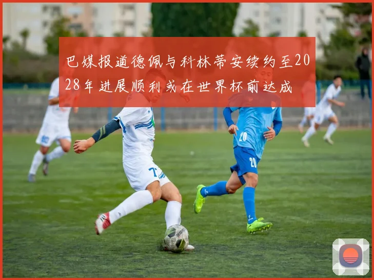 巴媒报道德佩与科林蒂安续约至2028年进展顺利或在世界杯前达成