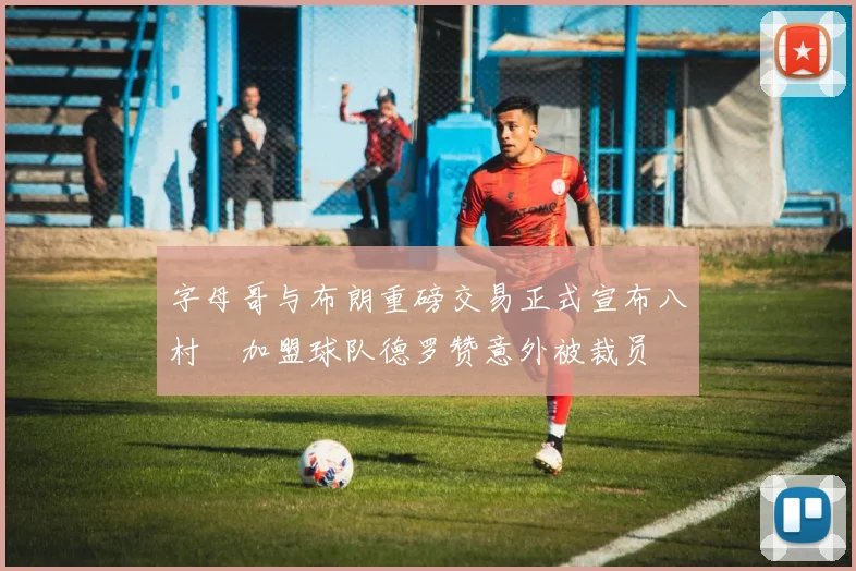 字母哥与布朗重磅交易正式宣布八村塁加盟球队德罗赞意外被裁员