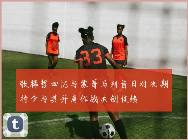 张稀哲回忆与蒙哥马利昔日对决期待今与其并肩作战共创佳绩