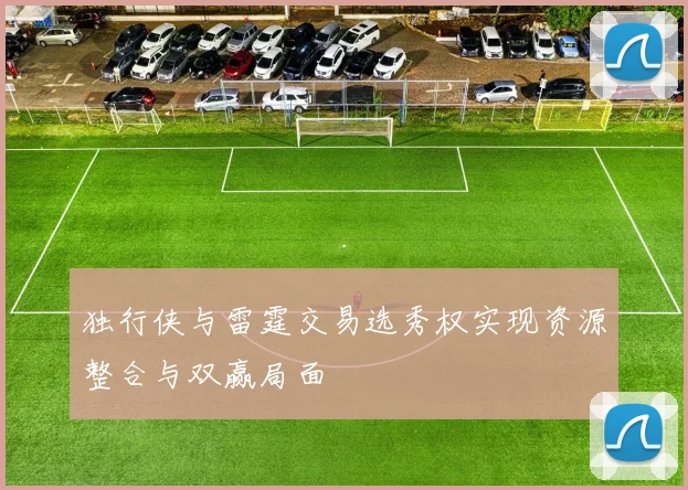 独行侠与雷霆交易选秀权实现资源整合与双赢局面