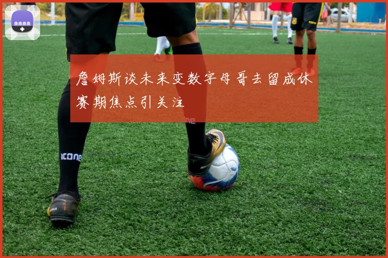 詹姆斯谈未来变数字母哥去留成休赛期焦点引关注