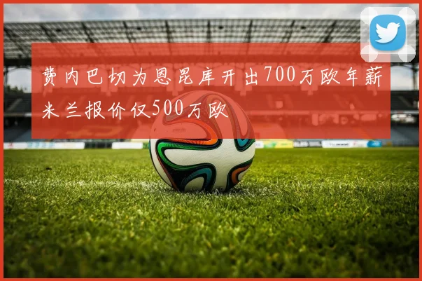 费内巴切为恩昆库开出700万欧年薪米兰报价仅500万欧