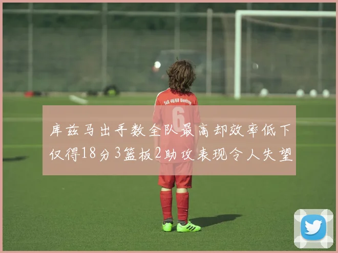 库兹马出手数全队最高却效率低下仅得18分3篮板2助攻表现令人失望