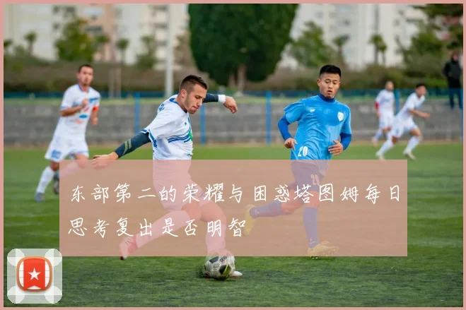 东部第二的荣耀与困惑塔图姆每日思考复出是否明智