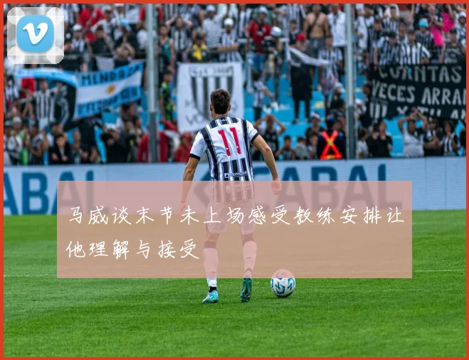 马威谈末节未上场感受教练安排让他理解与接受
