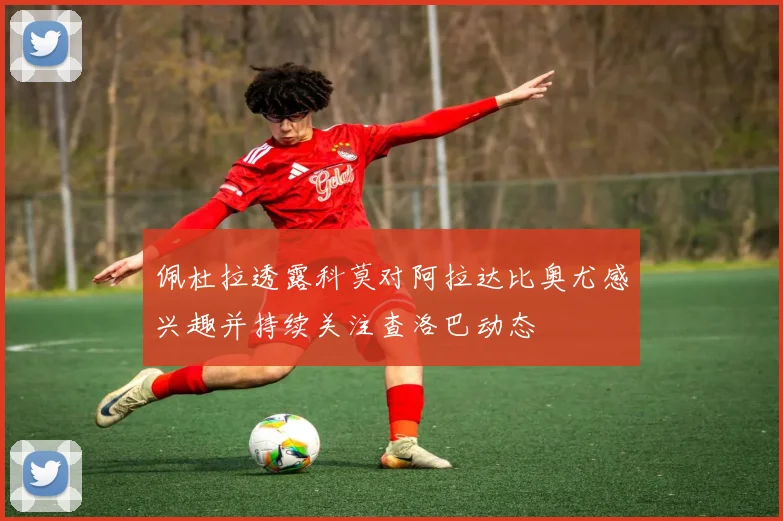 佩杜拉透露科莫对阿拉达比奥尤感兴趣并持续关注查洛巴动态