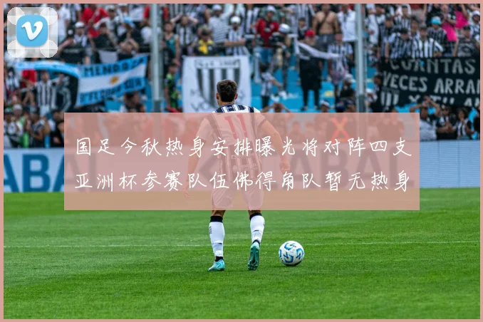 国足今秋热身安排曝光将对阵四支亚洲杯参赛队伍佛得角队暂无热身计划