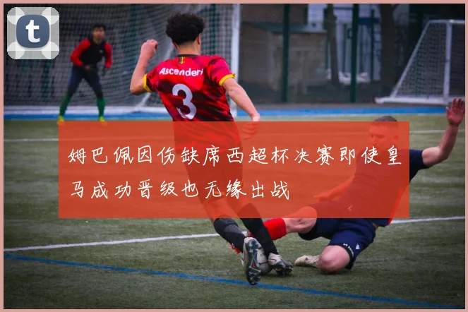姆巴佩因伤缺席西超杯决赛即使皇马成功晋级也无缘出战