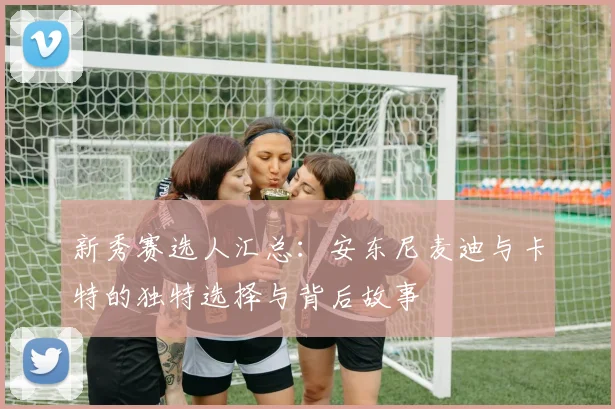 新秀赛选人汇总：安东尼麦迪与卡特的独特选择与背后故事