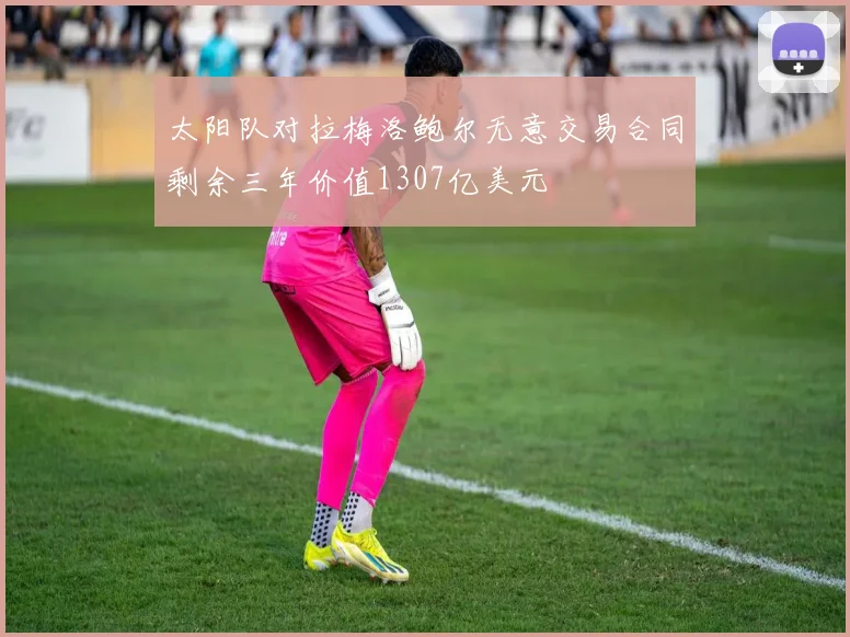 太阳队对拉梅洛鲍尔无意交易合同剩余三年价值1307亿美元
