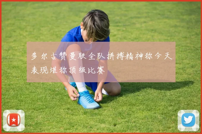 多尔古赞曼联全队拼搏精神称今天表现堪称顶级比赛