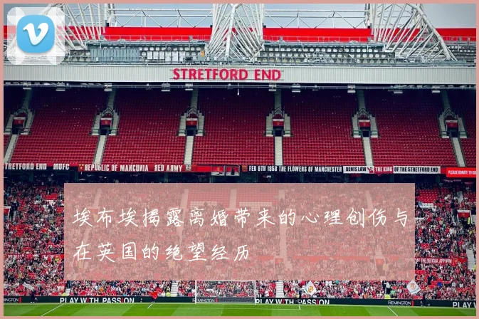 埃布埃揭露离婚带来的心理创伤与在英国的绝望经历